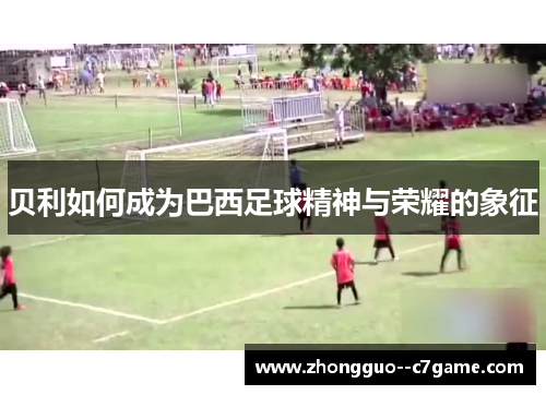 贝利如何成为巴西足球精神与荣耀的象征