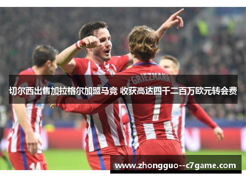 切尔西出售加拉格尔加盟马竞 收获高达四千二百万欧元转会费