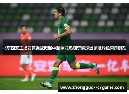 北京国安主场力克强敌掀起中超争冠热潮京城球迷见证绿色荣耀时刻